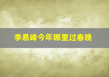 李易峰今年哪里过春晚