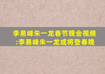 李易峰朱一龙春节晚会视频:李易峰朱一龙或将登春晚