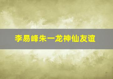 李易峰朱一龙神仙友谊