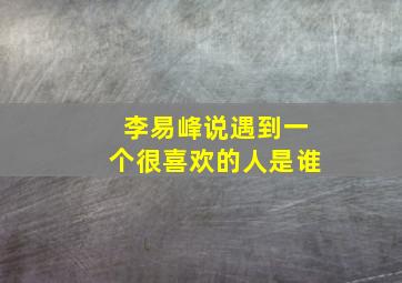 李易峰说遇到一个很喜欢的人是谁