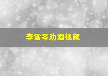 李雪琴劝酒视频