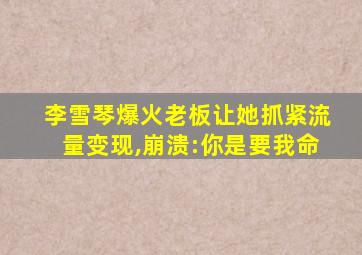 李雪琴爆火老板让她抓紧流量变现,崩溃:你是要我命