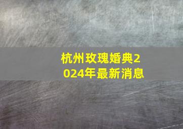 杭州玫瑰婚典2024年最新消息