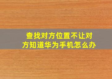 查找对方位置不让对方知道华为手机怎么办