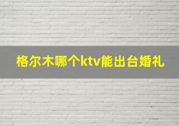 格尔木哪个ktv能出台婚礼