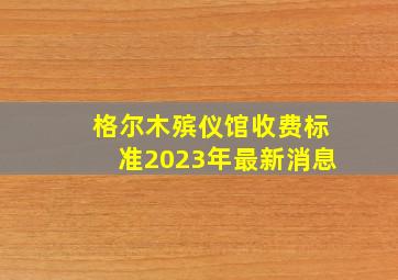 格尔木殡仪馆收费标准2023年最新消息