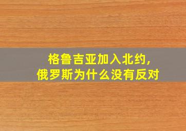 格鲁吉亚加入北约,俄罗斯为什么没有反对