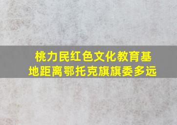 桃力民红色文化教育基地距离鄂托克旗旗委多远