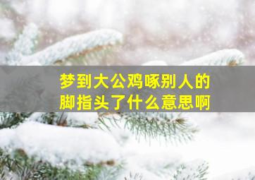 梦到大公鸡啄别人的脚指头了什么意思啊