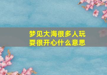 梦见大海很多人玩耍很开心什么意思