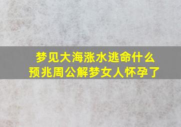 梦见大海涨水逃命什么预兆周公解梦女人怀孕了