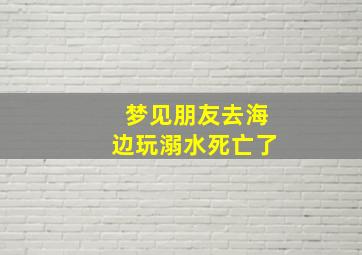 梦见朋友去海边玩溺水死亡了