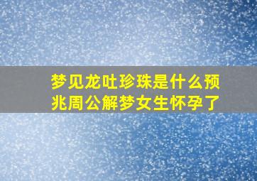 梦见龙吐珍珠是什么预兆周公解梦女生怀孕了