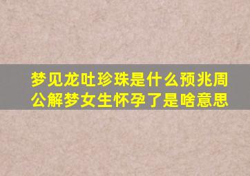 梦见龙吐珍珠是什么预兆周公解梦女生怀孕了是啥意思