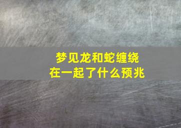 梦见龙和蛇缠绕在一起了什么预兆