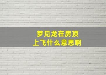 梦见龙在房顶上飞什么意思啊