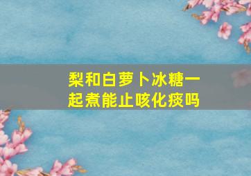 梨和白萝卜冰糖一起煮能止咳化痰吗