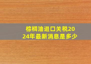 棕榈油进口关税2024年最新消息是多少