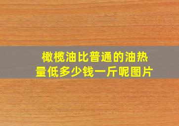 橄榄油比普通的油热量低多少钱一斤呢图片