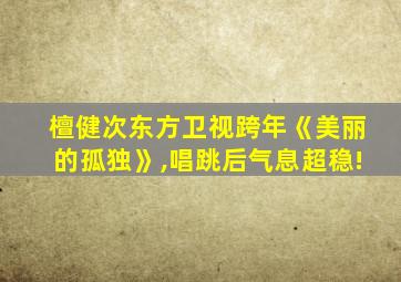 檀健次东方卫视跨年《美丽的孤独》,唱跳后气息超稳!