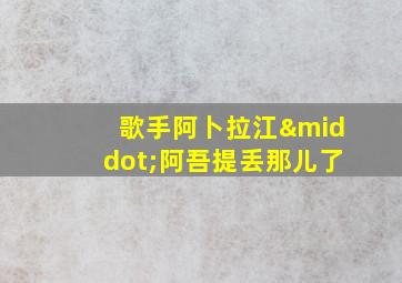 歌手阿卜拉江·阿吾提丢那儿了