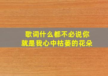 歌词什么都不必说你就是我心中枯萎的花朵