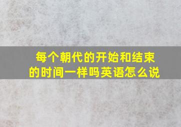 每个朝代的开始和结束的时间一样吗英语怎么说