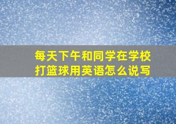 每天下午和同学在学校打篮球用英语怎么说写