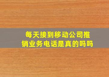 每天接到移动公司推销业务电话是真的吗吗