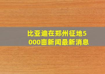 比亚迪在郑州征地5000亩新闻最新消息