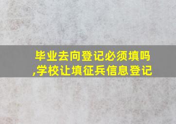 毕业去向登记必须填吗,学校让填征兵信息登记