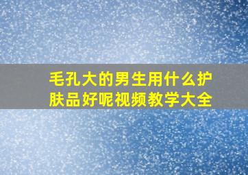 毛孔大的男生用什么护肤品好呢视频教学大全