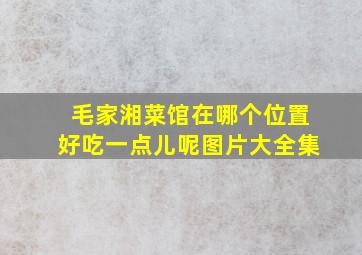 毛家湘菜馆在哪个位置好吃一点儿呢图片大全集