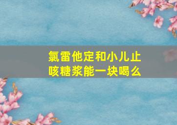 氯雷他定和小儿止咳糖浆能一块喝么