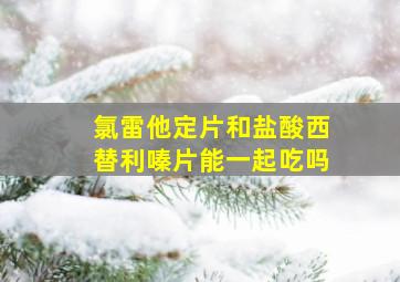 氯雷他定片和盐酸西替利嗪片能一起吃吗