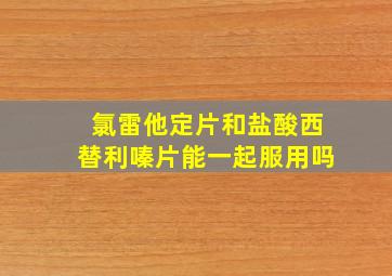 氯雷他定片和盐酸西替利嗪片能一起服用吗