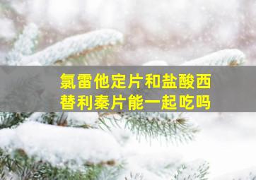 氯雷他定片和盐酸西替利秦片能一起吃吗