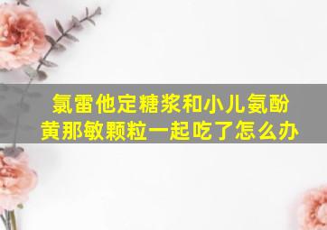 氯雷他定糖浆和小儿氨酚黄那敏颗粒一起吃了怎么办