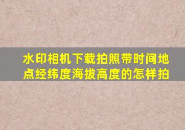 水印相机下载拍照带时间地点经纬度海拔高度的怎样拍