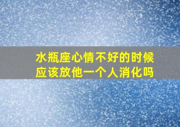 水瓶座心情不好的时候应该放他一个人消化吗