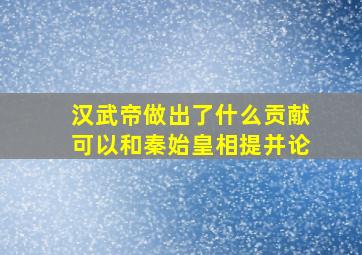 汉武帝做出了什么贡献可以和秦始皇相提并论