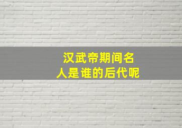 汉武帝期间名人是谁的后代呢