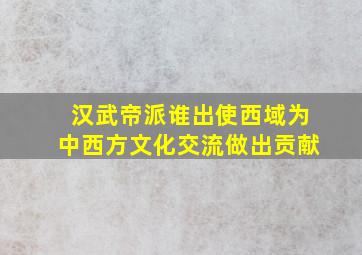 汉武帝派谁出使西域为中西方文化交流做出贡献