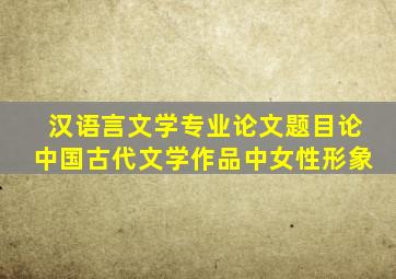 汉语言文学专业论文题目论中国古代文学作品中女性形象