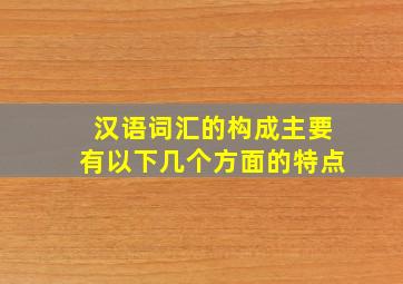 汉语词汇的构成主要有以下几个方面的特点