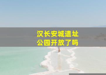 汉长安城遗址公园开放了吗