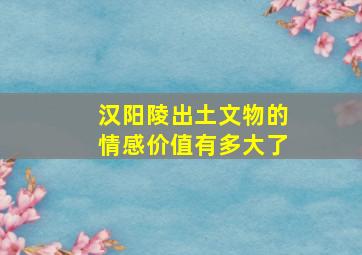 汉阳陵出土文物的情感价值有多大了