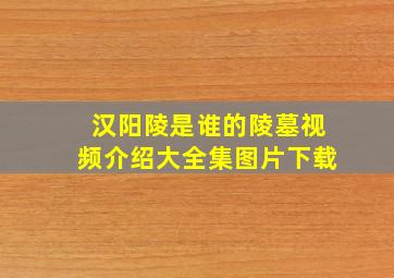 汉阳陵是谁的陵墓视频介绍大全集图片下载