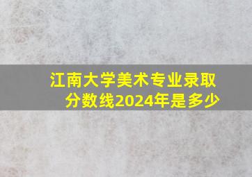 江南大学美术专业录取分数线2024年是多少