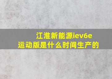 江淮新能源iev6e运动版是什么时间生产的